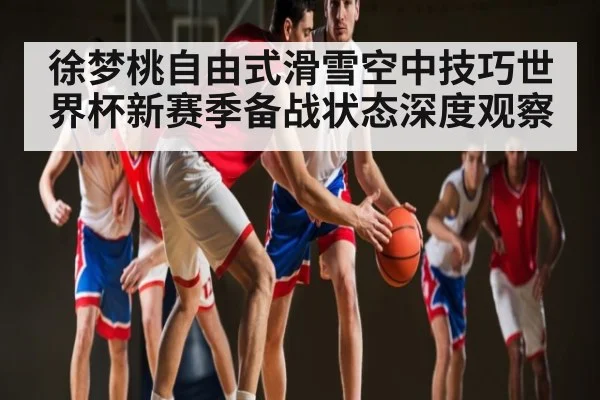 徐梦桃自由式滑雪空中技巧世界杯新赛季备战状态深度观察