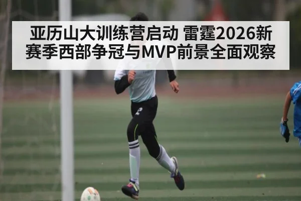 亚历山大训练营启动 雷霆2026新赛季西部争冠与MVP前景全面观察