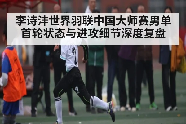 李诗沣世界羽联中国大师赛男单首轮状态与进攻细节深度复盘