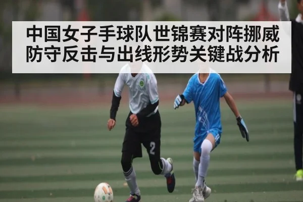 中国女子手球队世锦赛对阵挪威 防守反击与出线形势关键战分析