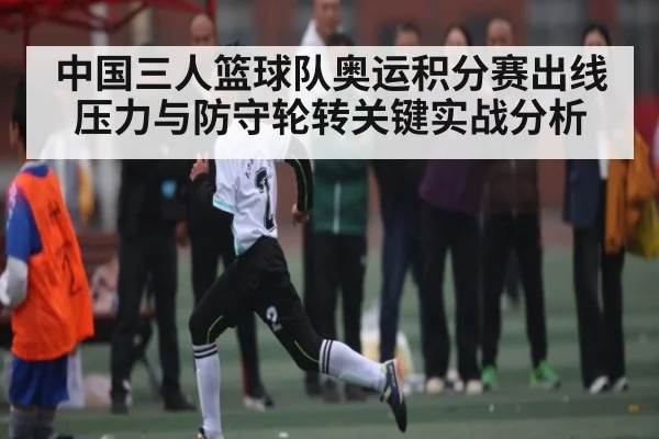 中国三人篮球队奥运积分赛出线压力与防守轮转关键实战分析