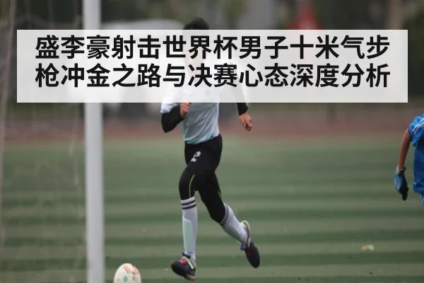 盛李豪射击世界杯男子十米气步枪冲金之路与决赛心态深度分析